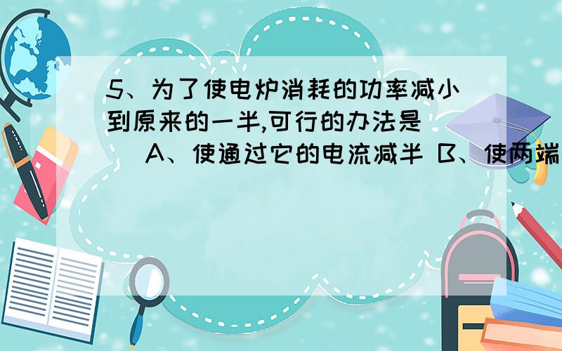 5、为了使电炉消耗的功率减小到原来的一半,可行的办法是（ ）A、使通过它的电流减半 B、使两端的电压减半C、使电炉的电阻减半 D、使它两端的电压和电阻均减半（要讲明原因）6、有一只