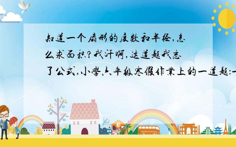 知道一个扇形的度数和半径,怎么求面积?我汗啊,这道题我忘了公式,小学六年级寒假作业上的一道题：一个圆心角是36°的扇形,半径是10厘米,它的面积是（  ）平方厘米.告诉我公式就行了,答案