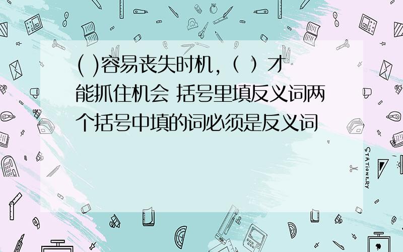 ( )容易丧失时机,（ ）才能抓住机会 括号里填反义词两个括号中填的词必须是反义词