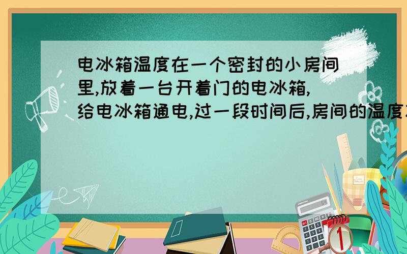 电冰箱温度在一个密封的小房间里,放着一台开着门的电冰箱,给电冰箱通电,过一段时间后,房间的温度将（ ） （电流的热效应不作考虑）A.升高 B.不变 C.降低拜托说下理由,我知道冰箱压缩机