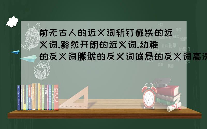 前无古人的近义词斩钉截铁的近义词.豁然开朗的近义词.幼稚的反义词朦胧的反义词诚恳的反义词高深莫测的反义词奋不顾身的反义词.