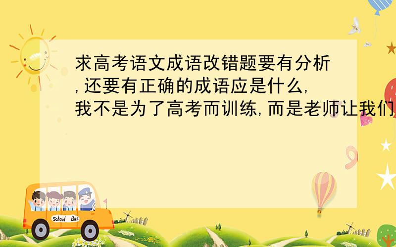 求高考语文成语改错题要有分析,还要有正确的成语应是什么,我不是为了高考而训练,而是老师让我们每人上课给同学讲解三道例题.