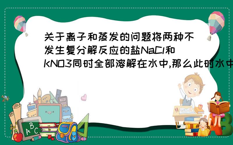 关于离子和蒸发的问题将两种不发生复分解反应的盐NaCl和KNO3同时全部溶解在水中,那么此时水中共有四种离子Na+、K+、Cl-、NO3-.将溶液蒸发,那么蒸发出来的物质什么?换一种说法,某溶液中只有