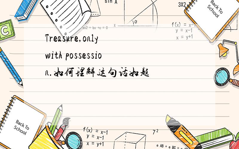 Treasure,only with possession.如何理解这句话如题