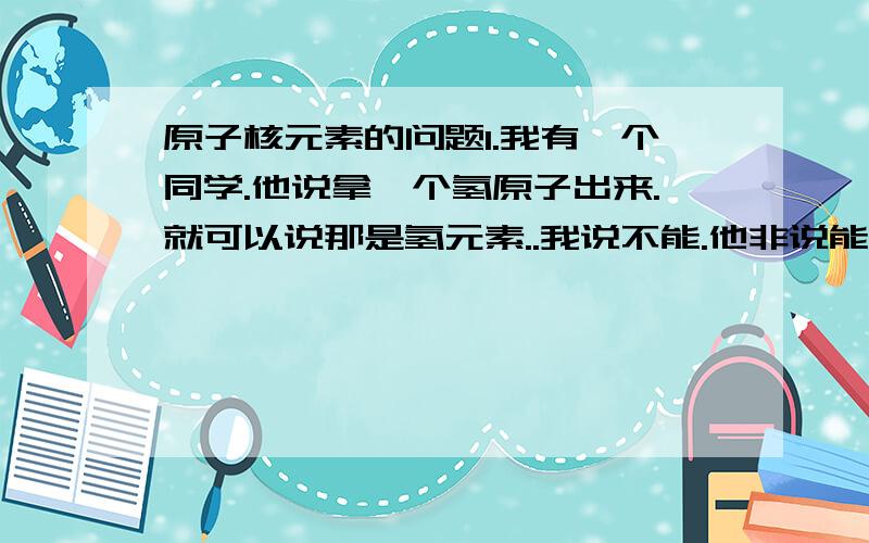 原子核元素的问题1.我有一个同学.他说拿一个氢原子出来.就可以说那是氢元素..我说不能.他非说能.请来点专家级别的解释.2.能不能说氢原子属于氢元素?.