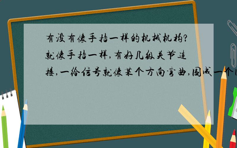 有没有像手指一样的机械机构?就像手指一样,有好几级关节连接,一给信号就像某个方向弯曲,围成一个圆形.