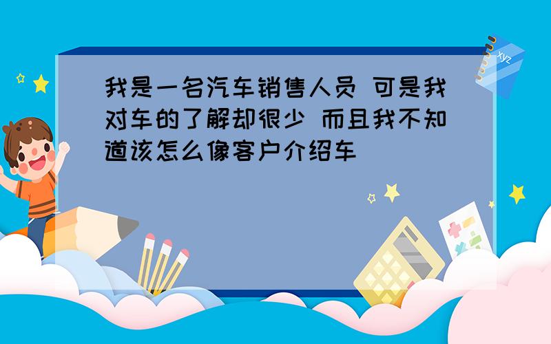 我是一名汽车销售人员 可是我对车的了解却很少 而且我不知道该怎么像客户介绍车