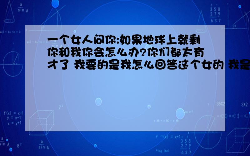 一个女人问你:如果地球上就剩你和我你会怎么办?你们都太有才了 我要的是我怎么回答这个女的 我是男的 现在我们还没确定关系呢