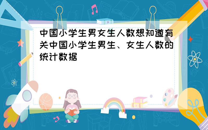 中国小学生男女生人数想知道有关中国小学生男生、女生人数的统计数据