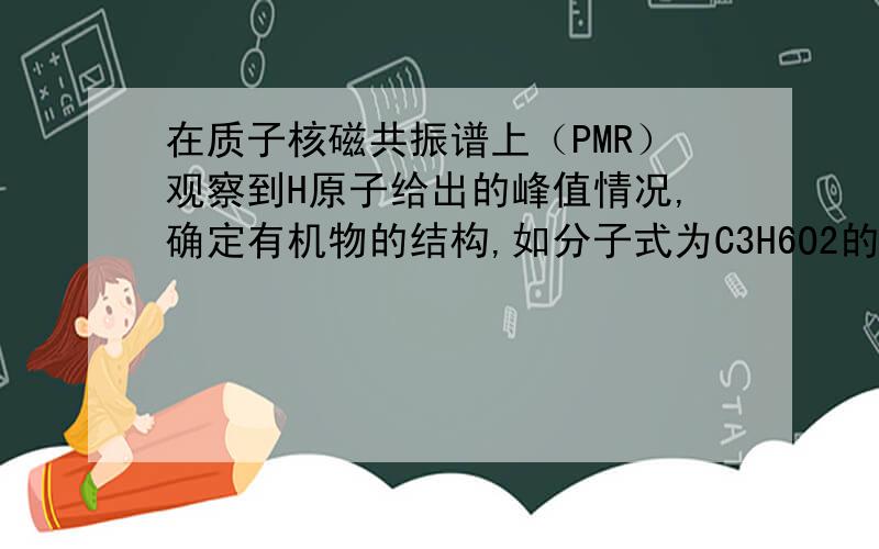 在质子核磁共振谱上（PMR）观察到H原子给出的峰值情况,确定有机物的结构,如分子式为C3H6O2的链状有机物,在PMR谱上峰给出的稳定强度仅有四种,它们分别是1、1：1：2、3：2：1 3、3：1：1：1 4