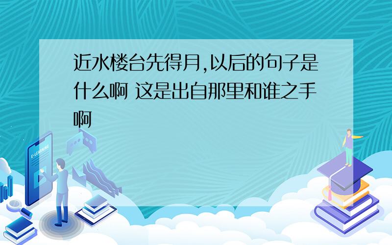 近水楼台先得月,以后的句子是什么啊 这是出自那里和谁之手啊