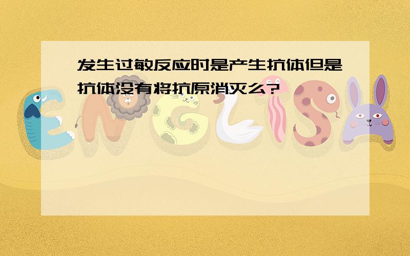 发生过敏反应时是产生抗体但是抗体没有将抗原消灭么?