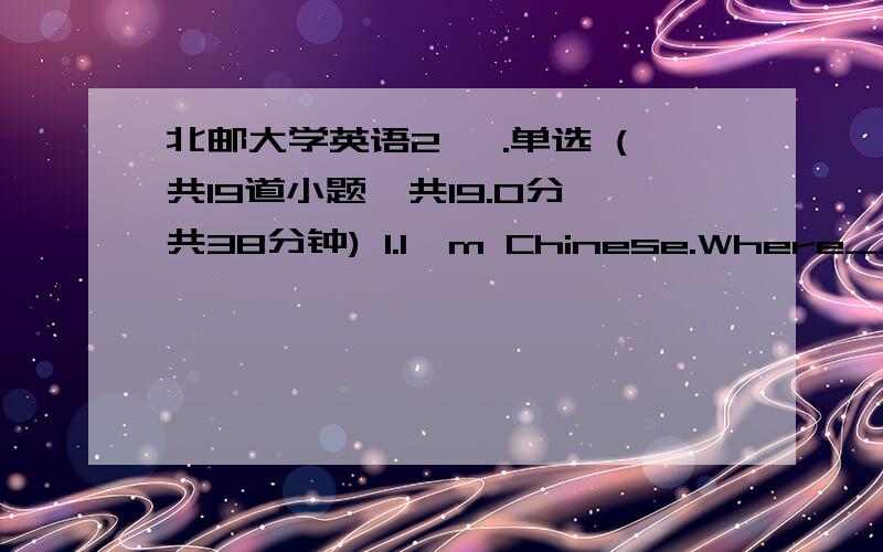 北邮大学英语2 一.单选 (共19道小题,共19.0分,共38分钟) 1.I'm Chinese.Where_______from?A.do you come B.will you come C.did you come D.are you coming 2._________ the wind?It ______ very strongly.A.Are you nearing; is mowing B.Do you hea