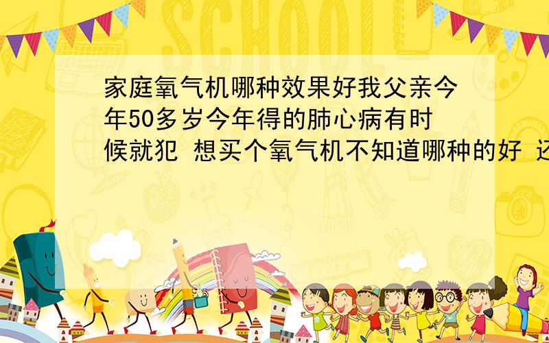 家庭氧气机哪种效果好我父亲今年50多岁今年得的肺心病有时候就犯 想买个氧气机不知道哪种的好 还有就是针对我爸爸病的?这里先谢谢了