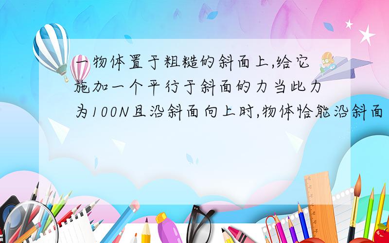 一物体置于粗糙的斜面上,给它施加一个平行于斜面的力当此力为100N且沿斜面向上时,物体恰能沿斜面向上匀速运动；当此力为20N且沿斜面向下时,它刚好能在斜面上向下匀速运动.求施加力前