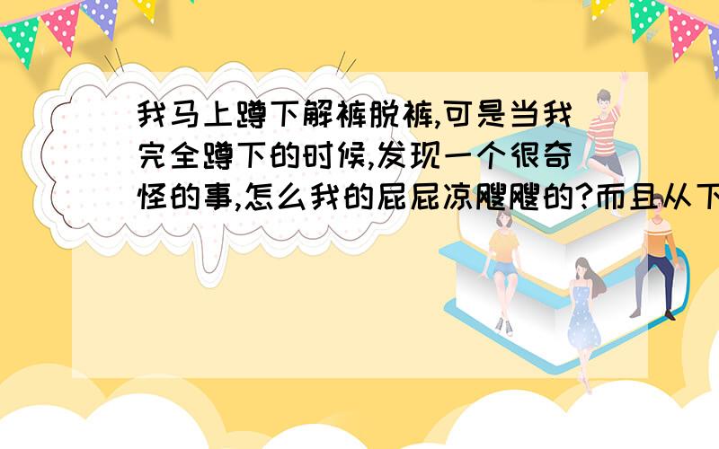 我马上蹲下解裤脱裤,可是当我完全蹲下的时候,发现一个很奇怪的事,怎么我的屁屁凉飕飕的?而且从下往上吹的风特别大,真是奇了怪了.风可以是四面八方吹过来,还从来没有遇到过从下往上去