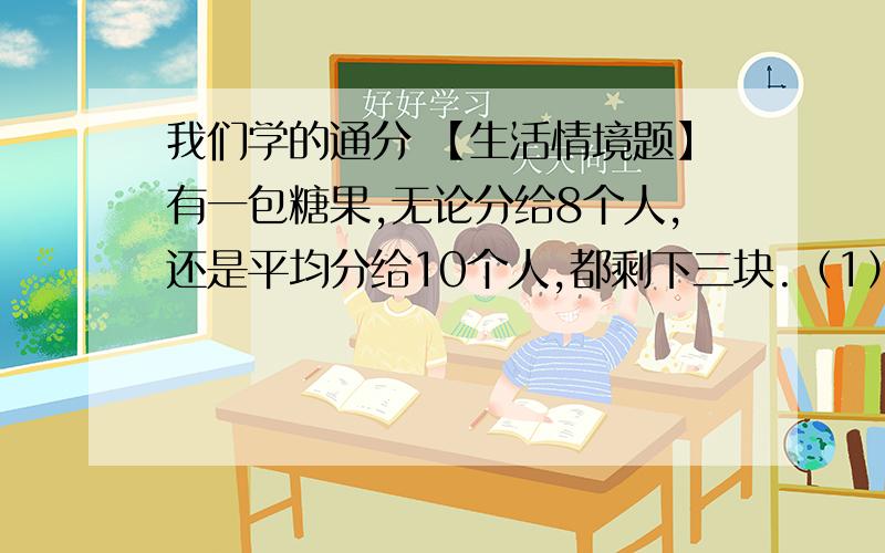 我们学的通分 【生活情境题】有一包糖果,无论分给8个人,还是平均分给10个人,都剩下三块.（1）这包糖果至少有多少块?（2）如果这包糖果的数量在80~120之间,这包糖果有多少块?【潜能开发题