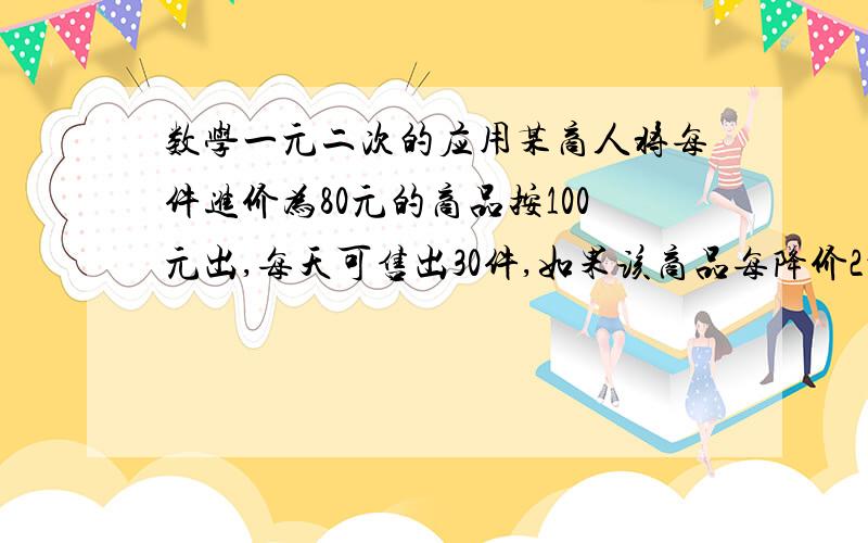 数学一元二次的应用某商人将每件进价为80元的商品按100元出,每天可售出30件,如果该商品每降价2元,那么平均每天可多售出10件,要想在销售这种商品上平均每天盈利800元,问每件商品应降价多