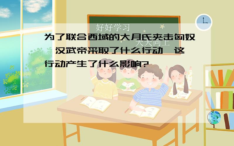 为了联合西域的大月氏夹击匈奴,汉武帝采取了什么行动》这一行动产生了什么影响?