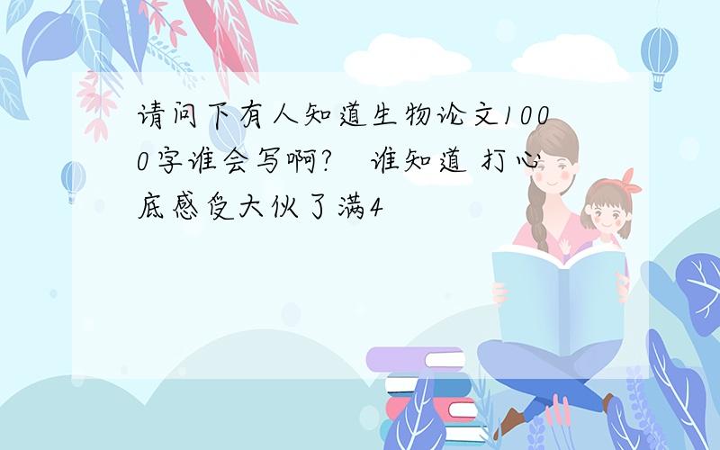 请问下有人知道生物论文1000字谁会写啊?　谁知道 打心底感受大伙了满4