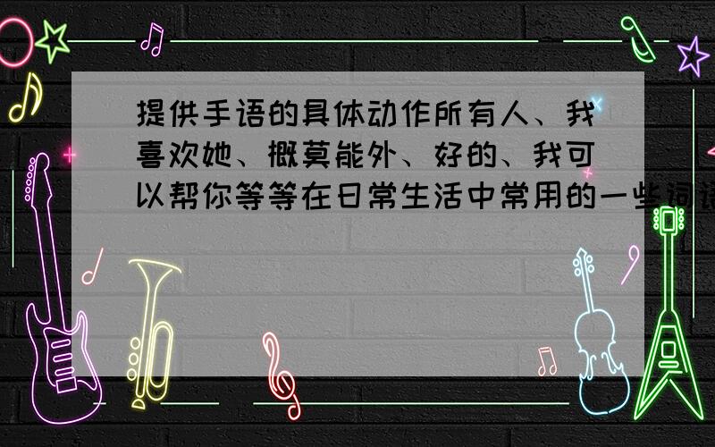 提供手语的具体动作所有人、我喜欢她、概莫能外、好的、我可以帮你等等在日常生活中常用的一些词语、短句的手语表示.