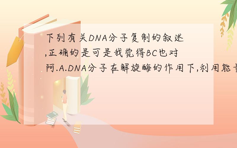 下列有关DNA分子复制的叙述,正确的是可是我觉得BC也对阿.A.DNA分子在解旋酶的作用下,利用能量,破坏碱基对间的氢键B.在复制过程中,解旋和复制是同时进行的C.DNA复制发生在有丝分裂的间期和