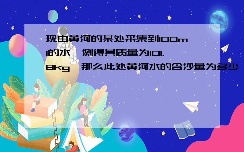 现由黄河的某处采集到100ml的水、测得其质量为101.8kg、那么此处黄河水的含沙量为多少