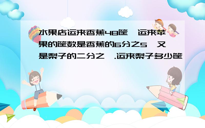 水果店运来香蕉48筐,运来苹果的筐数是香蕉的6分之5,又是梨子的二分之一.运来梨子多少筐