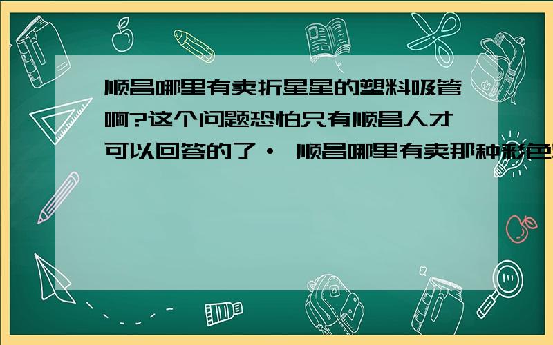 顺昌哪里有卖折星星的塑料吸管啊?这个问题恐怕只有顺昌人才可以回答的了· 顺昌哪里有卖那种彩色塑料·可以折星星的吸管?大家帮我留意下·知道的告诉我下在哪里卖·在此谢过·哈哈