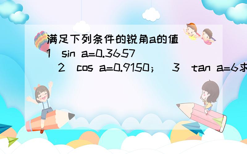 满足下列条件的锐角a的值 (1)sin a=0.3657（2）cos a=0.9150；（3）tan a=6求a的大小,精确到0.01°