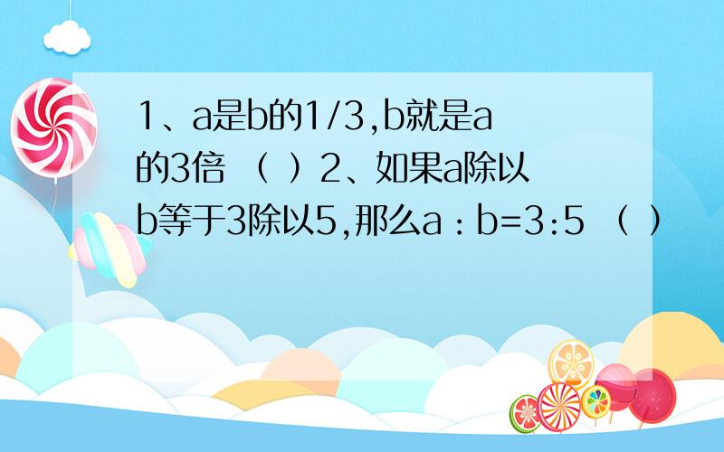 1、a是b的1/3,b就是a的3倍 （ ）2、如果a除以b等于3除以5,那么a：b=3:5 （ ）