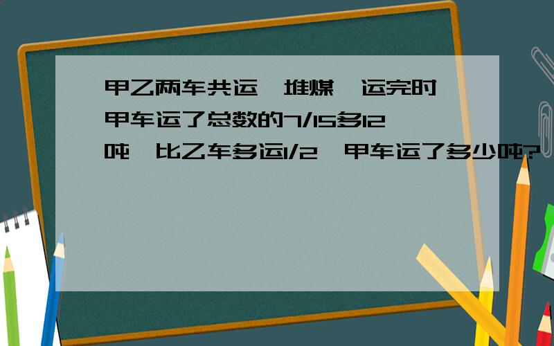 甲乙两车共运一堆煤,运完时,甲车运了总数的7/15多12吨,比乙车多运1/2,甲车运了多少吨?