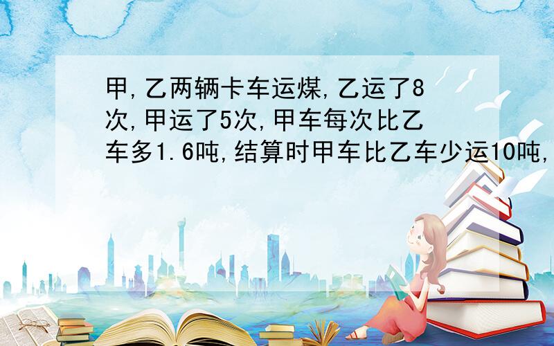 甲,乙两辆卡车运煤,乙运了8次,甲运了5次,甲车每次比乙车多1.6吨,结算时甲车比乙车少运10吨,求乙车每运几吨?