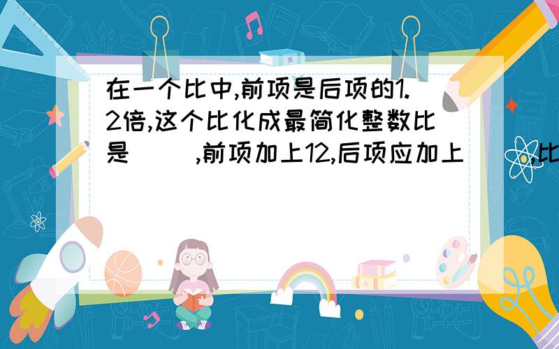 在一个比中,前项是后项的1.2倍,这个比化成最简化整数比是（ ),前项加上12,后项应加上（ ）,比值就是最小的质数.