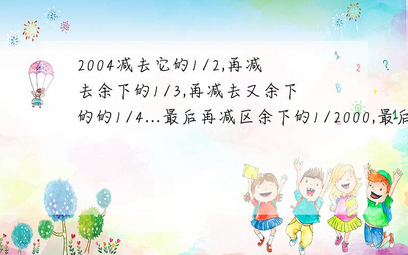 2004减去它的1/2,再减去余下的1/3,再减去又余下的的1/4...最后再减区余下的1/2000,最后的得数是?2004减去它的1/2,再减去余下的1/3,再减去又余下的的1/4,又减去余下的1/5,..1/6.最后再减区余下的1/2000