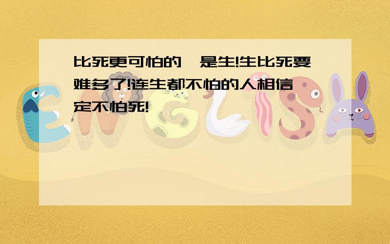 比死更可怕的,是生!生比死要难多了!连生都不怕的人相信一定不怕死!