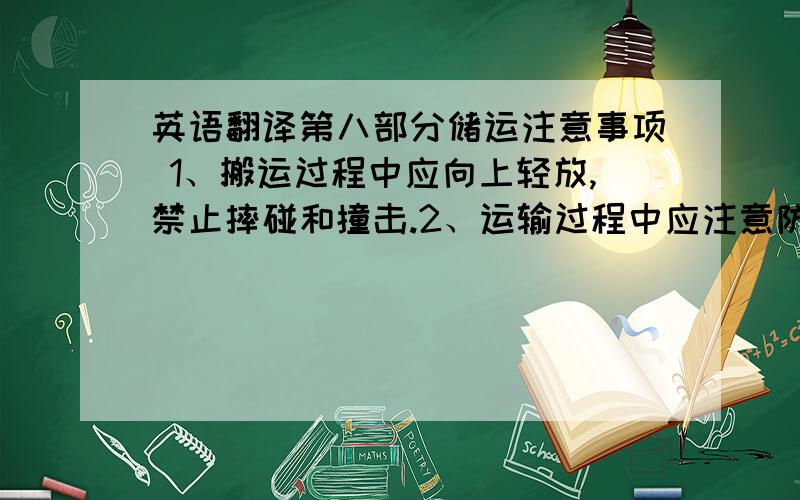 英语翻译第八部分储运注意事项 1、搬运过程中应向上轻放,禁止摔碰和撞击.2、运输过程中应注意防潮防晒.3、产品应在专用的危险品仓库存放,库房温度在15～25℃之间,地面干燥,通风良好,空