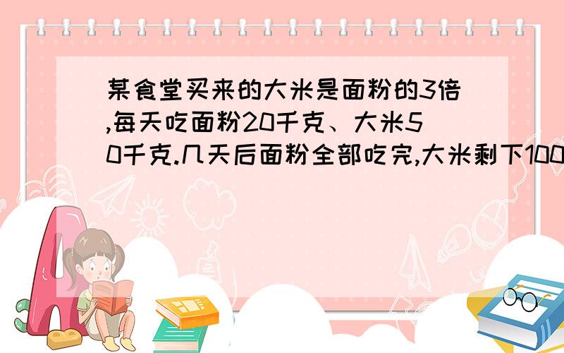 某食堂买来的大米是面粉的3倍,每天吃面粉20千克、大米50千克.几天后面粉全部吃完,大米剩下100千克.求大米多少千克?不要方程的,