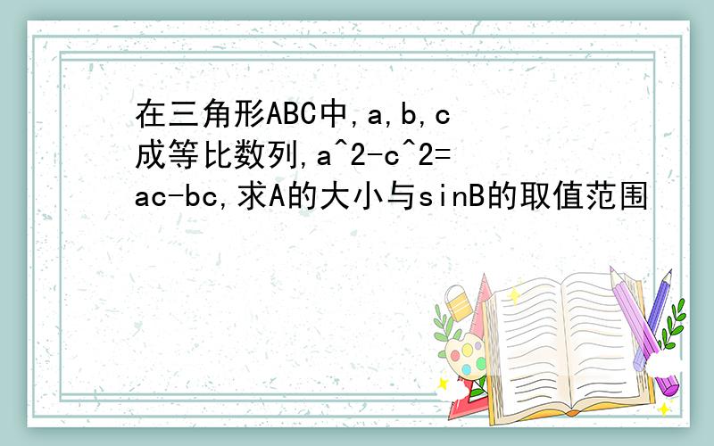 在三角形ABC中,a,b,c成等比数列,a^2-c^2=ac-bc,求A的大小与sinB的取值范围