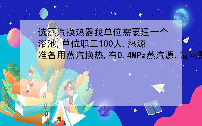 选蒸汽换热器我单位需要建一个浴池,单位职工100人.热源准备用蒸汽换热,有0.4MPa蒸汽源.请问需要选择什么型号的蒸汽换热器,蒸汽量需要多少