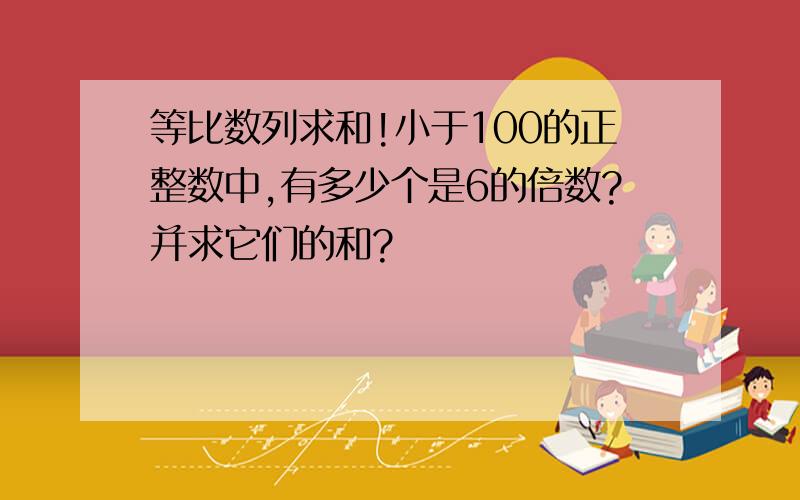 等比数列求和!小于100的正整数中,有多少个是6的倍数?并求它们的和?