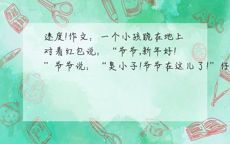 速度!作文：一个小孩跪在地上对着红包说：“爷爷,新年好!”爷爷说：“臭小子!爷爷在这儿了!”仔细观察右边的漫画,你能不能体会到画家的用意了?把这幅漫画的图意以及你的想法写下来,