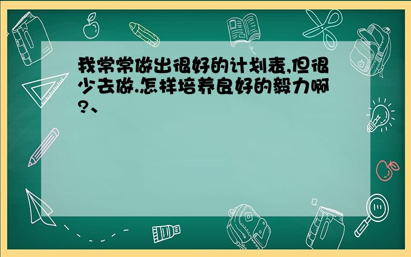 我常常做出很好的计划表,但很少去做.怎样培养良好的毅力啊?、