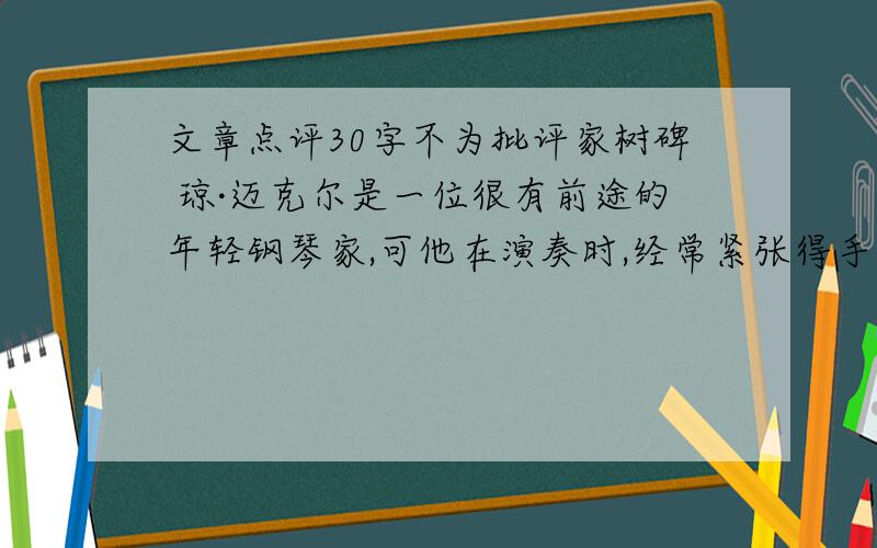 文章点评30字不为批评家树碑 琼·迈克尔是一位很有前途的年轻钢琴家,可他在演奏时,经常紧张得手指像灌了铅似的.他很在意自己每次的演奏水平,以至于对别人的批评过于敏感.不幸的是,在