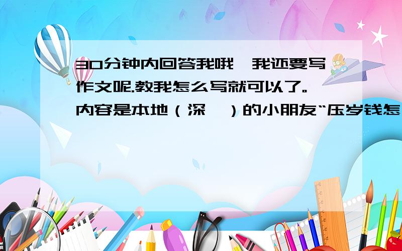 30分钟内回答我哦,我还要写作文呢.教我怎么写就可以了。内容是本地（深圳）的小朋友“压岁钱怎么花的”。提示：目的，收集的材料，结论，体会与感悟。