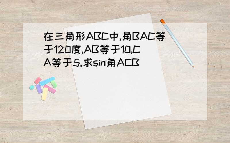 在三角形ABC中,角BAC等于120度,AB等于10,CA等于5.求sin角ACB