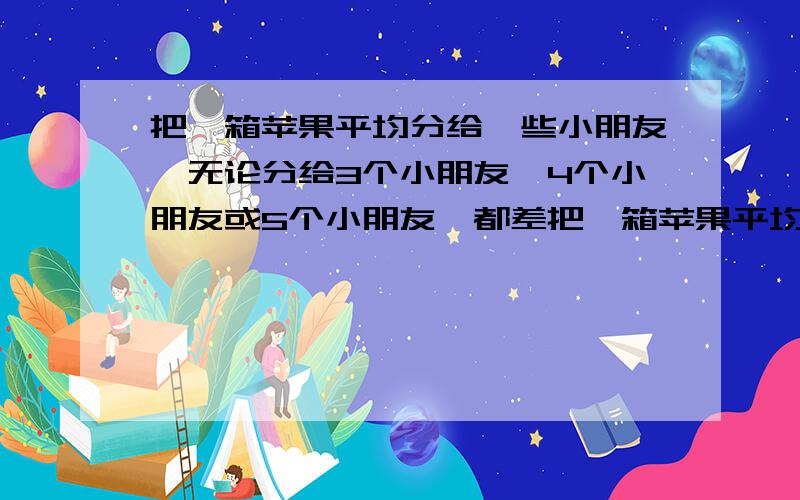 把一箱苹果平均分给一些小朋友,无论分给3个小朋友、4个小朋友或5个小朋友,都差把一箱苹果平均分给一些小朋友，无论分给3个小朋友、4个小朋友或5个小朋友，都差 一个、、这箱苹果至少