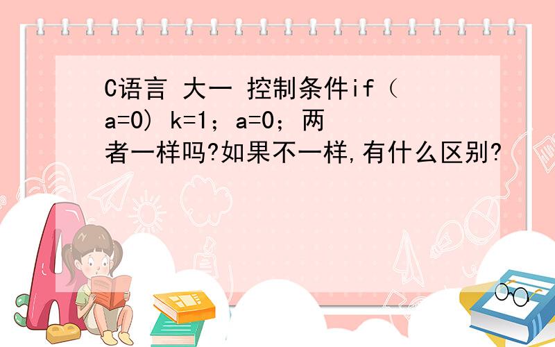 C语言 大一 控制条件if（a=0) k=1；a=0；两者一样吗?如果不一样,有什么区别?