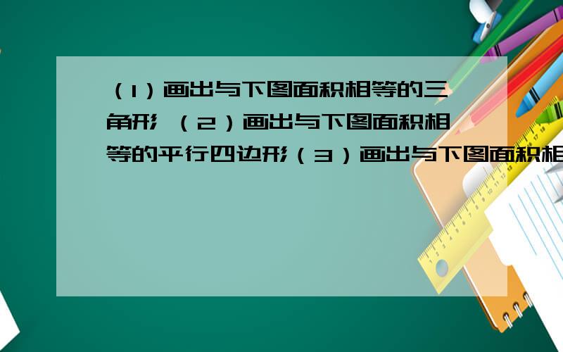 （1）画出与下图面积相等的三角形 （2）画出与下图面积相等的平行四边形（3）画出与下图面积相等的梯形画的有点难看,