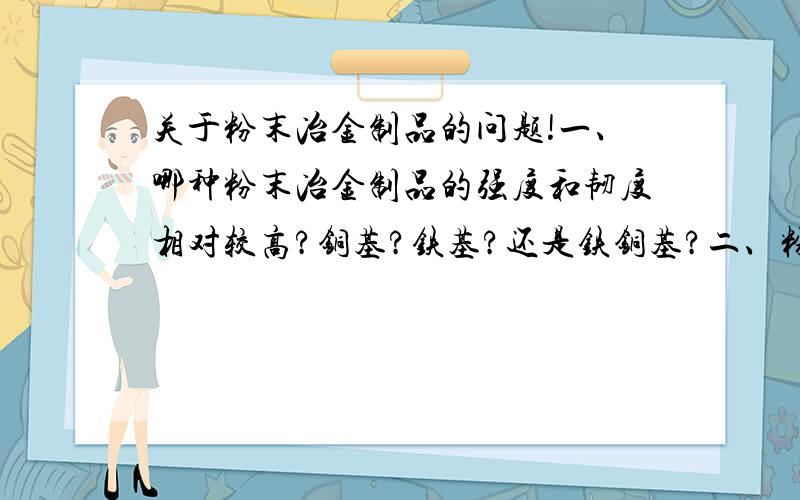 关于粉末冶金制品的问题!一、哪种粉末冶金制品的强度和韧度相对较高?铜基?铁基?还是铁铜基?二、粉末冶金制品可否进行热处理提高硬度?三、哪种粉末冶金制品价格相对较低?四、现行粉末